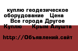 куплю геодезическое оборудование › Цена ­ - - Все города Другое » Куплю   . Крым,Алушта